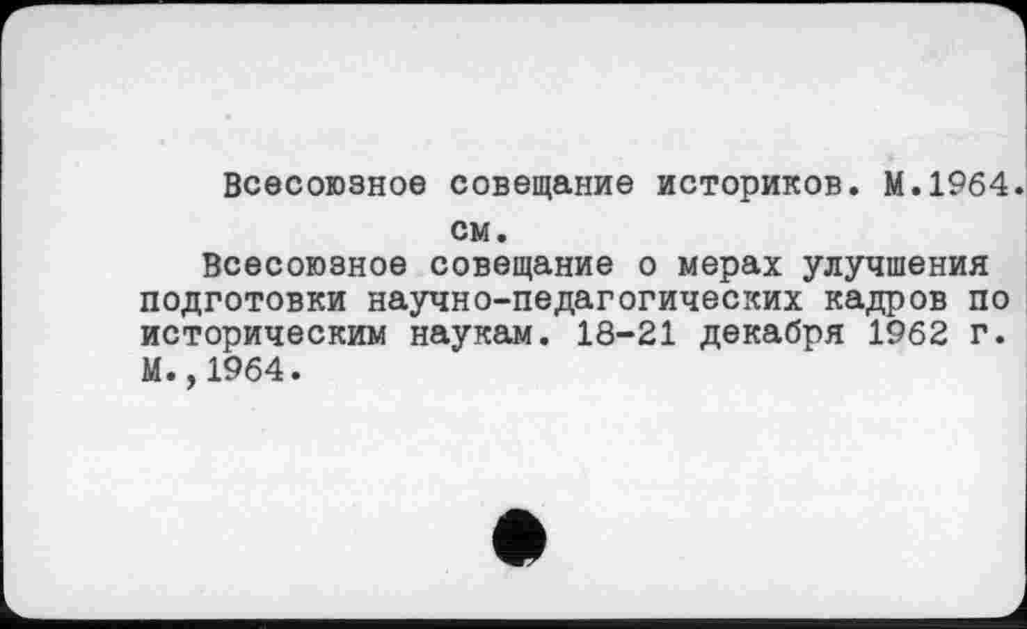 ﻿Всесоюзное совещание историков. М.1964, см.
Всесоюзное совещание о мерах улучшения подготовки научно-педагогических кадров по историческим наукам. 18-21 декабря 1962 г. М.,1964.